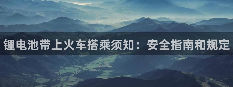 尊龙凯时人生就是搏官方网站：锂电池带上火车搭乘须知：安全指南和规定