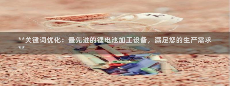 凯时旗舰厅App下载：**关键词优化：最先进的锂电池加工设备，满足您的生产需求
**