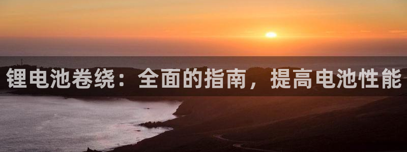 尊龙2016：锂电池卷绕：全面的指南，提高电池性能