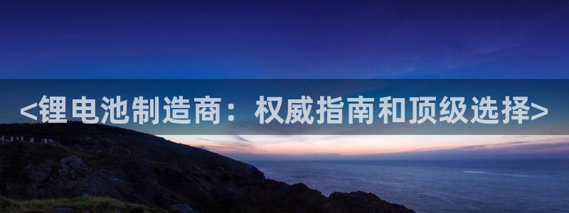 尊龙凯时网站怎么样：<锂电池制造商：权威指南和顶级选择>